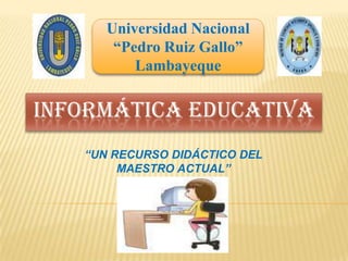 Universidad Nacional  “Pedro Ruiz Gallo” Lambayeque INFORMÁTICA EDUCATIVA “UN RECURSO DIDÁCTICO DEL MAESTRO ACTUAL” 