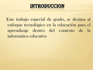 INTRODUCCION

Este trabajo especial de grado, se destina al
enfoque tecnológico en la educación para el
aprendizaje dentro del contexto de la
informática educativa
 