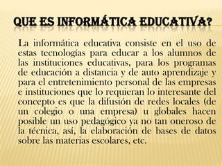 QUE ES INFORMÁTICA EDUCATIVA?
La informática educativa consiste en el uso de
estas tecnologías para educar a los alumnos de
las instituciones educativas, para los programas
de educación a distancia y de auto aprendizaje y
para el entretenimiento personal de las empresas
e instituciones que lo requieran lo interesante del
concepto es que la difusión de redes locales (de
un colegio o una empresa) u globales hacen
posible un uso pedagógico ya no tan oneroso de
la técnica, así, la elaboración de bases de datos
sobre las materias escolares, etc.
 
