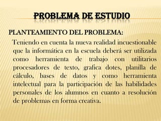 PROBLEMA DE ESTUDIO
PLANTEAMIENTO DEL PROBLEMA:
 Teniendo en cuenta la nueva realidad incuestionable
 que la informática en la escuela deberá ser utilizada
 como herramienta de trabajo con utilitarios
 procesadores de texto, grafica dotes, planilla de
 cálculo, bases de datos y como herramienta
 intelectual para la participación de las habilidades
 personales de los alumnos en cuanto a resolución
 de problemas en forma creativa.
 
