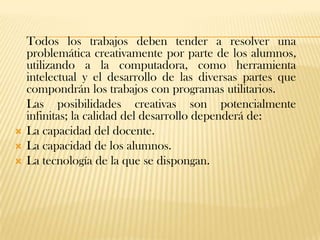 Todos los trabajos deben tender a resolver una
    problemática creativamente por parte de los alumnos,
    utilizando a la computadora, como herramienta
    intelectual y el desarrollo de las diversas partes que
    compondrán los trabajos con programas utilitarios.
    Las posibilidades creativas son potencialmente
    infinitas; la calidad del desarrollo dependerá de:
   La capacidad del docente.
   La capacidad de los alumnos.
   La tecnología de la que se dispongan.
 