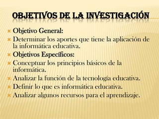 OBJETIVOS DE LA INVESTIGACIÓN
 Objetivo General:
 Determinar los aportes que tiene la aplicación de
  la informática educativa.
 Objetivos Específicos:
 Conceptuar los principios básicos de la
  informática.
 Analizar la función de la tecnología educativa.
 Definir lo que es informática educativa.
 Analizar algunos recursos para el aprendizaje.
 