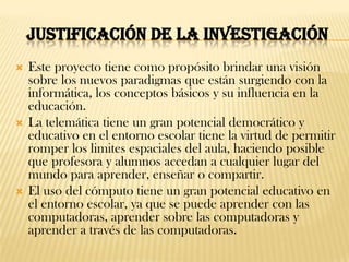 JUSTIFICACIÓN DE LA INVESTIGACIÓN
   Este proyecto tiene como propósito brindar una visión
    sobre los nuevos paradigmas que están surgiendo con la
    informática, los conceptos básicos y su influencia en la
    educación.
   La telemática tiene un gran potencial democrático y
    educativo en el entorno escolar tiene la virtud de permitir
    romper los limites espaciales del aula, haciendo posible
    que profesora y alumnos accedan a cualquier lugar del
    mundo para aprender, enseñar o compartir.
   El uso del cómputo tiene un gran potencial educativo en
    el entorno escolar, ya que se puede aprender con las
    computadoras, aprender sobre las computadoras y
    aprender a través de las computadoras.
 