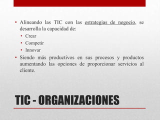 • Alineando las TIC con las estrategias de negocio, se
  desarrolla la capacidad de:
  • Crear
  • Competir
  • Innovar
• Siendo más productivos en sus procesos y productos
  aumentando las opciones de proporcionar servicios al
  cliente.




TIC - ORGANIZACIONES
 