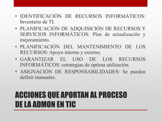 • IDENTIFICACIÓN DE RECURSOS INFORMÁTICOS:
  Inventario de TI.
• PLANIFICACIÓN DE ADQUISICIÓN DE RECURSOS Y
  SERVICIOS INFORMÁTICOS: Plan de actualización y
  mejoramiento.
• PLANIFICACIÓN DEL MANTENIMIENTO DE LOS
  RECURSOS: Apoyo interno y externo.
• GARANTIZAR EL USO DE LOS RECURSOS
  INFORMÁTICOS: estrategias de óptima utilización.
• ASIGNACIÓN DE RESPONSABILIDADES: Se pueden
  definir manuales.


ACCIONES QUE APORTAN AL PROCESO
DE LA ADMON EN TIC
 