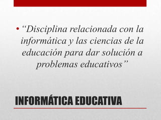• “Disciplina relacionada con la
  informática y las ciencias de la
  educación para dar solución a
      problemas educativos”


INFORMÁTICA EDUCATIVA
 