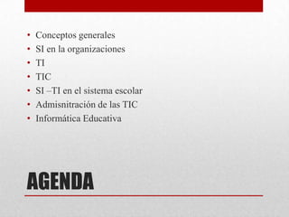 •   Conceptos generales
•   SI en la organizaciones
•   TI
•   TIC
•   SI –TI en el sistema escolar
•   Admisnitración de las TIC
•   Informática Educativa




AGENDA
 