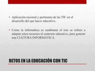 • Aplicación racional y pertinente de las TIC en el
  desarrollo del que hacer educativo.

• Como la informática es cambiante el reto se refiere a
  adaptar estos recursos al contexto educativo, para generar
  una CULTURA INFORMÁTICA




RETOS EN LA EDUCACIÓN CON TIC
 