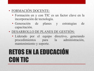 • FORMACIÓN DOCENTE:
  • Formación en y con TIC es un factor clave en la
    incorporación de tecnología.
  • Generación de planes y estrategias de
    capacitación.
• DESARROLLO DE PLANES DE GESTIÓN:
  • Liderado por el equipo directivo, generando
    procedimientos      para     la administración,
    mantenimiento y soporte.

RETOS EN LA EDUCACIÓN
CON TIC
 