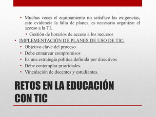 • Muchas veces el equipamiento no satisface las exigencias,
    esto evidencia la falta de planes, es necesario organizar el
    acceso a la TI.
    • Gestión de horarios de acceso a los recursos
• IMPLEMENTACIÓN DE PLANES DE USO DE TIC:
  • Objetivo clave del proceso
  • Debe enmarcar compromisos
  • Es una estrategia política definida por directivos
  • Debe contemplar prioridades.
  • Vinculación de docentes y estudiantes.


RETOS EN LA EDUCACIÓN
CON TIC
 