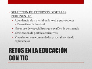 • SELECCIÓN DE RECURSOS DIGITALES
  PERTINENTES:
  • Abundancia de material en la web y proveedores
    • Desconfianza de la calidad
  • Hacer uso de especialistas que evalúen la pertinencia
  • Verificación de portales educativos
  • Vinculación con comunidades y socialización de
    experiencias


RETOS EN LA EDUCACIÓN
CON TIC
 