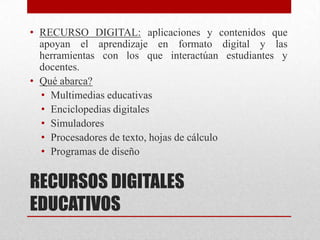 • RECURSO DIGITAL: aplicaciones y contenidos que
  apoyan el aprendizaje en formato digital y las
  herramientas con los que interactúan estudiantes y
  docentes.
• Qué abarca?
  • Multimedias educativas
  • Enciclopedias digitales
  • Simuladores
  • Procesadores de texto, hojas de cálculo
  • Programas de diseño


RECURSOS DIGITALES
EDUCATIVOS
 