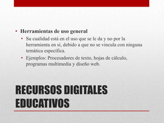 • Herramientas de uso general
  • Su cualidad está en el uso que se le da y no por la
    herramienta en sí, debido a que no se vincula con ninguna
    temática específica.
  • Ejemplos: Procesadores de texto, hojas de cálculo,
    programas multimedia y diseño web.




RECURSOS DIGITALES
EDUCATIVOS
 