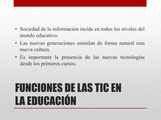 • Sociedad de la información incide en todos los niveles del
  mundo educativo.
• Las nuevas generaciones asimilan de forma natural esta
  nueva cultura.
• Es importante la presencia de las nuevas tecnologías
  desde los primeros cursos.



FUNCIONES DE LAS TIC EN
LA EDUCACIÓN
 