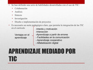 • Se han definido una serie de habilidades desarrolladas con el uso de TIC:
  • Colaboración
  • Análisis
  • Síntesis
  • Investigación
  • Diseño e implementación de proyectos
• Es necesario un norte pedagógico claro, que permita la integración de las TIC
  en el currículo           -Interés y motivación
                            -Interacción
      Ventajas en el        -Aprendizaje a partir de errores
      aprendizaje           - Facilidades en la comunicación
                            - Aprendizaje cooperativo
                            - Alfabetización digital



APRENDIZAJE MEDIADO POR
TIC
 