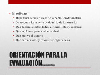 • El software:
  •   Debe tener características de la población destinataria.
  •   Se adecue a los niveles de dominio de los usuarios
  •   Que desarrolle habilidades, conocimientos y destrezas
  •   Que explote el potencial individual
  •   Que motive al usuario
  •   Que permita vivir y reconstruir experiencias




ORIENTACIÓN PARA LA
EVALUACIÓN                  (aspectos críticos)
 