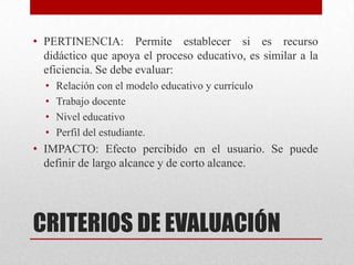 • PERTINENCIA: Permite establecer si es recurso
  didáctico que apoya el proceso educativo, es similar a la
  eficiencia. Se debe evaluar:
  •   Relación con el modelo educativo y currículo
  •   Trabajo docente
  •   Nivel educativo
  •   Perfil del estudiante.
• IMPACTO: Efecto percibido en el usuario. Se puede
  definir de largo alcance y de corto alcance.




CRITERIOS DE EVALUACIÓN
 
