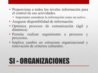 • Proporciona a todos los niveles información para
  el control de sus actividades.
  • Importante considerar la información como un activo.
• Asegurar disponibilidad de información
• Optimiza procesos de comunicación (ágil y
  dinámica)
• Permite realizar seguimiento a procesos y
  proyectos.
• Implica cambio en estructura organizacional y
  renovación de criterios culturales.



SI - ORGANIZACIONES
 