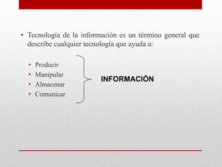 • Tecnología de la información es un término general que
  describe cualquier tecnología que ayuda a:

  •   Producir
  •   Manipular
                         INFORMACIÓN
  •   Almacenar
  •   Comunicar
 