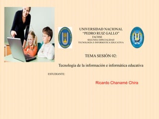 UNIVERSIDAD NACIONAL
“PEDRO RUIZ GALLO”
FACHSE
SEGUNDA ESPECIALIDAD
TECNOLOGÍA E INFORMÁTICA EDUCATIVA
TEMA SESIÓN 02:
Tecnología de la información e informática educativa
ESTUDIANTE:
Ricardo Chanamé Chira
 