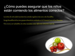 Los niños de corta edad necesitan tres comidas regulares más uno o dos bocadillos.
Escoge bocadillos de los cinco grupos alimenticios señalados en la Pirámide Guía de los Alimentos.
Para crecer y ser saludables, los niños necesitan comer diferentes alimentos cada día.
¿Cómo puedes asegurar que los niños
están comiendo los alimentos correctos?
 