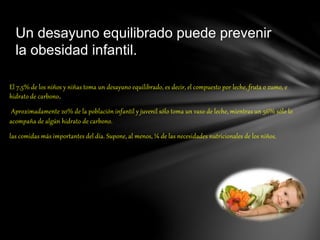 El 7,5% de los niños y niñas toma un desayuno equilibrado, es decir, el compuesto por leche, fruta o zumo, e
hidrato de carbono.
Aproximadamente 20% de la población infantil y juvenil sólo toma un vaso de leche, mientras un 56% sólo lo
acompaña de algún hidrato de carbono.
las comidas más importantes del día. Supone, al menos, ¼ de las necesidades nutricionales de los niños.
Un desayuno equilibrado puede prevenir
la obesidad infantil.
 