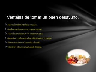  Mejora el rendimiento físico y escolar.
 Ayuda a mantener un peso corporal normal.
 Mejora la concentración y el comportamiento.
 Aumenta el rendimiento y la productividad en el trabajo.
 Permite mantener un desarrollo saludable.
 Contribuye a tener un buen estado de salud.
Ventajas de tomar un buen desayuno.
 