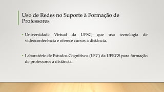 Uso de Redes no Suporte à Formação de
Professores
• Universidade Virtual da UFSC, que usa tecnologia de
videoconferência e oferece cursos a distância.
• Laboratório de Estudos Cognitivos (LEC) da UFRGS para formação
de professores a distância.
 