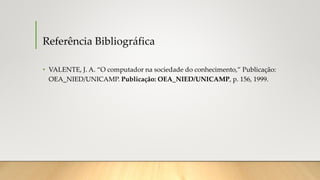 Referência Bibliográfica
• VALENTE, J. A. “O computador na sociedade do conhecimento,” Publicação:
OEA_NIED/UNICAMP. Publicação: OEA_NIED/UNICAMP, p. 156, 1999.
 