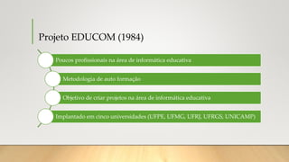 Projeto EDUCOM (1984)
Poucos profissionais na área de informática educativa
Metodologia de auto formação
Objetivo de criar projetos na área de informática educativa
Implantado em cinco universidades (UFPE, UFMG, UFRJ, UFRGS, UNICAMP)
 