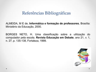 Referências Bibliográficas
ALMEIDA, M E de. Informática e formação de professores. Brasília:
Ministério da Educação, 2000.
BORGES NETO, H. Uma classificação sobre a utilização do
computador pela escola. Revista Educação em Debate, ano 21, v. 1,
n. 27, p. 135-138, Fortaleza, 1999.
 