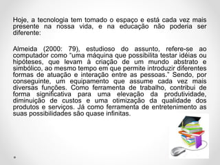 Hoje, a tecnologia tem tomado o espaço e está cada vez mais
presente na nossa vida, e na educação não poderia ser
diferente:
Almeida (2000: 79), estudioso do assunto, refere-se ao
computador como “uma máquina que possibilita testar idéias ou
hipóteses, que levam à criação de um mundo abstrato e
simbólico, ao mesmo tempo em que permite introduzir diferentes
formas de atuação e interação entre as pessoas.” Sendo, por
conseguinte, um equipamento que assume cada vez mais
diversas funções. Como ferramenta de trabalho, contribui de
forma significativa para uma elevação da produtividade,
diminuição de custos e uma otimização da qualidade dos
produtos e serviços. Já como ferramenta de entretenimento as
suas possibilidades são quase infinitas.
 