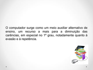 O computador surge como um meio auxiliar alternativo de
ensino, um recurso a mais para a diminuição das
carências, em especial no 1º grau, notadamente quanto à
evasão e à repetência.
 