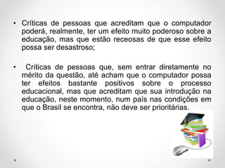 • Críticas de pessoas que acreditam que o computador
poderá, realmente, ter um efeito muito poderoso sobre a
educação, mas que estão receosas de que esse efeito
possa ser desastroso;
• Críticas de pessoas que, sem entrar diretamente no
mérito da questão, até acham que o computador possa
ter efeitos bastante positivos sobre o processo
educacional, mas que acreditam que sua introdução na
educação, neste momento, num país nas condições em
que o Brasil se encontra, não deve ser prioritárias.
 