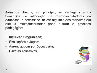 Além de discutir, em princípio, as vantagens e os
benefícios da introdução de microcomputadores na
educação, é necessário indicar algumas das maneiras em
que o microcomputador pode auxiliar o processo
pedagógico:
• Instrução Programada;
• Simulações e Jogos;
• Aprendizagem por Descoberta;
• Pacotes Aplicativos.
 