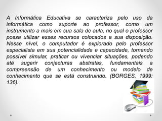 A Informática Educativa se caracteriza pelo uso da
informática como suporte ao professor, como um
instrumento a mais em sua sala de aula, no qual o professor
possa utilizar esses recursos colocados a sua disposição.
Nesse nível, o computador é explorado pelo professor
especialista em sua potencialidade e capacidade, tornando
possível simular, praticar ou vivenciar situações, podendo
até sugerir conjecturas abstratas, fundamentais a
compreensão de um conhecimento ou modelo de
conhecimento que se está construindo. (BORGES, 1999:
136).
 