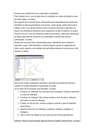 homens que contribuíram com a geometria no passado.
Para finalizar com o uso do data show foi mostrado um vídeo do Donald no país
da mate mágica. (2 aulas).
No segundo dia os alunos foram direcionados para dependência da escola para
identificar as figuras geométricas nos bancos, mesa, janela, portas entre outros
objetos. Com o uso da fita métrica e trena os alunos calculava o perímetro da
figura e as identificava colocando seus respectivos nomes no caderno. (2 aulas)
Terceiro dia com o uso de massinha e palito de churrasco, cada aluno desenhava
as figuras geométricas conforme sua criatividade e através das aulas já
participadas. (2 aulas)
Quarto dia os alunos foram direcionados para o laboratório para conhecer e
aprender a usar o Soft GeoGebra. Construir figuras usando os segmentos de
retas, ponto, ângulos e as medidas dos perímetros através do recurso que o soft
oferece. (2 aulas)
.
Quinto dia revisão, explicação, exemplos e sanando as dúvidas dos alunos a
respeito do projeto estudado de geometria. (2 aulas)
Já no sexto dia foi proposta uma atividade. (2 aulas)
1. Construa um retângulo 3cm de base e 2cm de largura. Calcule o perímetro
e a área do retângulo.
2. Construa um triângulo 2,5cm todos os lados e 4cm de altura. Calcule o
perímetro e a área do triângulo.
3. É dado um raio de 2cm, construa a figura e aponte o valor do diâmetro
dessa figura.
4. Quantos lados tem um retângulo, quadrado, triângulo, pentágono e
hexágono.
5. Cite 5 nomes de objetos em sua casa que tem formas geométricas.
Observe: Não foi possível postar algumas fotos do trabalho desenvolvido. A escola
 