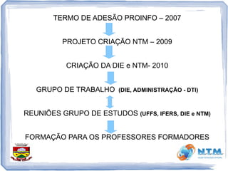 TERMO DE ADESÃO PROINFO – 2007
PROJETO CRIAÇÃO NTM – 2009
CRIAÇÃO DA DIE e NTM- 2010
GRUPO DE TRABALHO (DIE, ADMINISTRAÇÃO - DTI)
REUNIÕES GRUPO DE ESTUDOS (UFFS, IFERS, DIE e NTM)
FORMAÇÃO PARA OS PROFESSORES FORMADORES
 