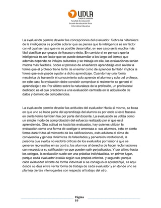 Facultad de educación
Escuela de educación física
Informática Educativa
Página
10
La evaluación permite develar las concepciones del evaluador. Sobre la naturaleza
de la inteligencia es posible aclarar que se piensa que la inteligencia es un factor
con el cual se nace que no es posible desarrollar, en ese caso sería mucha más
fácil clasificar por grupos de fracaso o éxito. En cambio sí se pensara que la
inteligencia es un factor que se puede desarrollar a los largo del tiempo que
además depende de influjos culturales y se trabaja en ella, las evaluaciones serian
mucha más flexibles. Sobre el proceso de enseñanza aprendizaje este revela la
forma que el profesor tiene tanto de enseñar como de aprender también implica la
forma que este puede ayudar a dicho aprendizaje. Cuando hay una forma
mecánica de transmitir el conocimiento solo aprende el alumno y solo del profesor,
en este caso la evaluación debe consistir comprobar si realmente se generó el
aprendizaje o no. Por último sobre la naturaleza de la profesión, un profesional
dedicado es el que practicara a una evaluación centrada en la adquisición de
datos y dominio de competencias.
La evaluación permite develar las actitudes del evaluador Hacia sí mismo, se basa
en que uno se hace parte del aprendizaje del alumno es por ende si este fracasa
en cierta forma también fue por parte del docente. La evaluación se utiliza como
un simple modo de comprobación del esfuerzo realizado por el que está
aprendiendo. Otra actitud es hacia los evaluados, hay quienes utilizan la
evaluación como una forma de castigar o amenaza a sus alumnos, esto en cierta
forma dará frutos al momento de las calificaciones, esto adultera el clima de
convivencia y genera dinámicas de falsedades y perversión institucional, la
persona que evalúa no recibirá críticas de los evaluados por temor a que se
generen represalias en su contra, los alumnos al derecho de hacer reclamaciones
con respecto a su calificación ya que pueden salir perjudicados. Y por último hacia
los colegas, la evaluación suele ser una práctica individualista, en primer lugar,
porque cada evaluador evalúa según sus propios criterios, y segundo, porque
cada evaluador afronte de forma individual si se consiguió el aprendizaje, es aquí
donde se deja entre ver la forma de trabaja de cada evaluador y en donde uno se
plantea ciertas interrogantes con respecto al trabajo del otro.
 