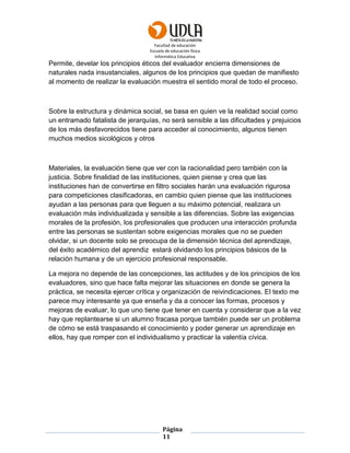 Facultad de educación
Escuela de educación física
Informática Educativa
Página
11
Permite, develar los principios éticos del evaluador encierra dimensiones de
naturales nada insustanciales, algunos de los principios que quedan de manifiesto
al momento de realizar la evaluación muestra el sentido moral de todo el proceso.
Sobre la estructura y dinámica social, se basa en quien ve la realidad social como
un entramado fatalista de jerarquías, no será sensible a las dificultades y prejuicios
de los más desfavorecidos tiene para acceder al conocimiento, algunos tienen
muchos medios sicológicos y otros
Materiales, la evaluación tiene que ver con la racionalidad pero también con la
justicia. Sobre finalidad de las instituciones, quien piense y crea que las
instituciones han de convertirse en filtro sociales harán una evaluación rigurosa
para competiciones clasificadoras, en cambio quien piense que las instituciones
ayudan a las personas para que lleguen a su máximo potencial, realizara un
evaluación más individualizada y sensible a las diferencias. Sobre las exigencias
morales de la profesión, los profesionales que producen una interacción profunda
entre las personas se sustentan sobre exigencias morales que no se pueden
olvidar, si un docente solo se preocupa de la dimensión técnica del aprendizaje,
del éxito académico del aprendiz estará olvidando los principios básicos de la
relación humana y de un ejercicio profesional responsable.
La mejora no depende de las concepciones, las actitudes y de los principios de los
evaluadores, sino que hace falta mejorar las situaciones en donde se genera la
práctica, se necesita ejercer crítica y organización de reivindicaciones. El texto me
parece muy interesante ya que enseña y da a conocer las formas, procesos y
mejoras de evaluar, lo que uno tiene que tener en cuenta y considerar que a la vez
hay que replantearse si un alumno fracasa porque también puede ser un problema
de cómo se está traspasando el conocimiento y poder generar un aprendizaje en
ellos, hay que romper con el individualismo y practicar la valentía cívica.
 