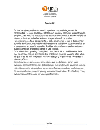 Facultad de educación
Escuela de educación física
Informática Educativa
Página
12
Conclusión
En este trabajo se puede mencionar lo importante que puede llegar a ser las
herramientas TIC en la educación. Dándoles un buen uso podremos realizar trabajos
y exposiciones de forma didáctica ya que estamos acostumbrados a hacer siempre las
mismas actividades, estas herramientas nos permiten salir de la rutina.
Personalmente, no tenía conocimiento de estas plataformas, lo cual al descubrirlas y
aprender a utilizarlas, me pareció más interesante el trabajo que podemos realizar en
el computador, sin tener la necesidad de utilizar siempre las mismas herramientas,
pues nos entregan diversas opciones de uso de ellas.
En el momento en que elegí Educaplay, lo hice ya que fue la plataforma que llamo
más mi atención por sus actividades. Fue entretenido crear las sopas de letras y test,
así que no se me hiso complicado crear mis trabajos y responder las actividades de
mis compañeros.
En la lectura pude comprender lo importante que puede llegar a ser un buen
evaluador, preocupándonos más de los alumnos que simplemente asociarlos con una
nota. Además de lo primordial que somos como futuros educadores en el desarrollo
de nuestros alumnos como personas y no como memorizadores. El método en como
evaluamos nos define como personas y profesionales.
 