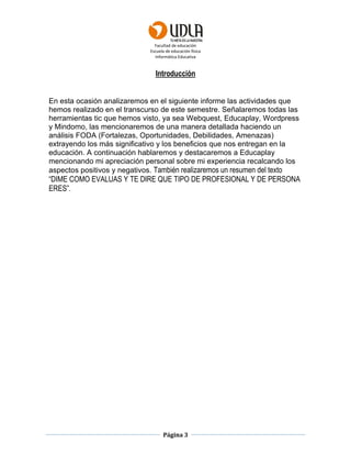 Facultad de educación
Escuela de educación física
Informática Educativa
Página 3
Introducción
En esta ocasión analizaremos en el siguiente informe las actividades que
hemos realizado en el transcurso de este semestre. Señalaremos todas las
herramientas tic que hemos visto, ya sea Webquest, Educaplay, Wordpress
y Mindomo, las mencionaremos de una manera detallada haciendo un
análisis FODA (Fortalezas, Oportunidades, Debilidades, Amenazas)
extrayendo los más significativo y los beneficios que nos entregan en la
educación. A continuación hablaremos y destacaremos a Educaplay
mencionando mi apreciación personal sobre mi experiencia recalcando los
aspectos positivos y negativos. También realizaremos un resumen del texto
“DIME COMO EVALUAS Y TE DIRE QUE TIPO DE PROFESIONAL Y DE PERSONA
ERES”.
 