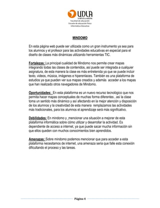 Facultad de educación
Escuela de educación física
Informática Educativa
Página 4
MINDOMO
En esta página web puede ser utilizada como un gran instrumento ya sea para
los alumnos y el profesor para las actividades educativas en especial para el
diseño de clases más dinámicas utilizando herramientas TIC.
Fortalezas: La principal cualidad de Mindomo nos permite crear mapas
integrando todas las clases de contenidos, así puede ser integrada a cualquier
asignatura, de esta manera la clase es más entretenida ya que se puede incluir
texto, videos, música, imágenes e hiperenlaces. También es una plataforma de
estudios ya que pueden ver sus mapas creados y además acceder a los mapas
que han realizado otros navegadores de Mindomo.
Oportunidades: En esta plataforma es un nuevo recurso tecnológico que nos
permita hacer mapas conceptuales de muchas forma diferentes , así la clase
toma un sentido más dinámico y así afectando en la mejor atención y disposición
de los alumnos y la creatividad de esta manera remplazamos las actividades
más tradicionales, para los alumnos el aprendizaje será más significativo.
Debilidades: En mindomo y mencionar una situación a mejorar de esta
plataforma informática sobre cómo utilizar y desarrollar la actividad. Es
dependiente de acceso a internet, ya que puede sacar mucha información sin
que ellos queden con muchos conocimientos bien aprendidos.
Amenazas: Sobre mindomo podemos mencionar que para acceder a esta
plataforma necesitamos de internet, una amenaza seria que falle esta conexión
dificultando el proceso y las tareas.
 