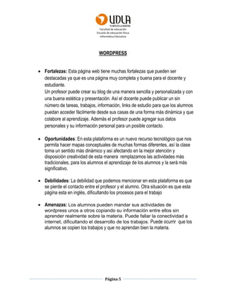 Facultad de educación
Escuela de educación física
Informática Educativa
Página 5
WORDPRESS
 Fortalezas: Esta página web tiene muchas fortalezas que pueden ser
destacadas ya que es una página muy completa y buena para el docente y
estudiante.
Un profesor puede crear su blog de una manera sencilla y personalizada y con
una buena estética y presentación. Así el docente puede publicar un sin
número de tareas, trabajos, información, links de estudio para que los alumnos
puedan acceder fácilmente desde sus casas de una forma más dinámica y que
colabore al aprendizaje. Además el profesor puede agregar sus datos
personales y su información personal para un posible contacto.
 Oportunidades: En esta plataforma es un nuevo recurso tecnológico que nos
permita hacer mapas conceptuales de muchas formas diferentes, así la clase
toma un sentido más dinámico y así afectando en la mejor atención y
disposición creatividad de esta manera remplazamos las actividades más
tradicionales, para los alumnos el aprendizaje de los alumnos y la será más
significativo.
 Debilidades: La debilidad que podemos mencionar en esta plataforma es que
se pierde el contacto entre el profesor y el alumno. Otra situación es que esta
página esta en inglés, dificultando los procesos para el trabajo
 Amenazas: Los alumnos pueden mandar sus actividades de
wordpress unos a otros copiando su información entre ellos sin
aprender realmente sobre la materia. Puede fallar la conectividad a
internet, dificultando el desarrollo de los trabajos. Puede ocurrir que los
alumnos se copien los trabajos y que no aprendan bien la materia.
 