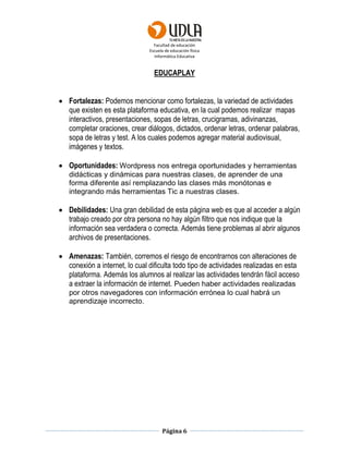 Facultad de educación
Escuela de educación física
Informática Educativa
Página 6
EDUCAPLAY
 Fortalezas: Podemos mencionar como fortalezas, la variedad de actividades
que existen es esta plataforma educativa, en la cual podemos realizar mapas
interactivos, presentaciones, sopas de letras, crucigramas, adivinanzas,
completar oraciones, crear diálogos, dictados, ordenar letras, ordenar palabras,
sopa de letras y test. A los cuales podemos agregar material audiovisual,
imágenes y textos.
 Oportunidades: Wordpress nos entrega oportunidades y herramientas
didácticas y dinámicas para nuestras clases, de aprender de una
forma diferente así remplazando las clases más monótonas e
integrando más herramientas Tic a nuestras clases.
 Debilidades: Una gran debilidad de esta página web es que al acceder a algún
trabajo creado por otra persona no hay algún filtro que nos indique que la
información sea verdadera o correcta. Además tiene problemas al abrir algunos
archivos de presentaciones.
 Amenazas: También, corremos el riesgo de encontrarnos con alteraciones de
conexión a internet, lo cual dificulta todo tipo de actividades realizadas en esta
plataforma. Además los alumnos al realizar las actividades tendrán fácil acceso
a extraer la información de internet. Pueden haber actividades realizadas
por otros navegadores con información errónea lo cual habrá un
aprendizaje incorrecto.
 