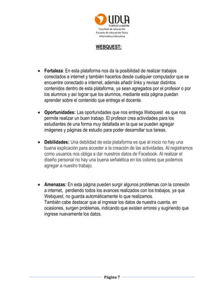 Facultad de educación
Escuela de educación física
Informática Educativa
Página 7
WEBQUEST:
 Fortaleza: En esta plataforma nos da la posibilidad de realizar trabajos
conectados a internet y también hacerlos desde cualquier computador que se
encuentre conectado a internet, además añadir links y revisar distintos
contenidos dentro de esta plataforma, ya sean agregados por el profesor o por
los alumnos y así lograr que los alumnos, mediante esta página puedan
aprender sobre el contenido que entrega el docente.
 Oportunidades: Las oportunidades que nos entrega Webquest es que nos
permite realizar un buen trabajo. El profesor crea actividades para los
estudiantes de una forma muy detallada en la que se pueden agregar
imágenes y páginas de estudio para poder desarrollar sus tareas.
 Debilidades: Una debilidad de esta plataforma es que al inicio no hay una
buena explicación para acceder a la creación de las actividades. Al registrarnos
como usuarios nos obliga a dar nuestros datos de Facebook. Al realizar el
diseño personal no hay una buena señalética en los colores que podemos
agregar a nuestro trabajo.
 Amenazas: En esta página pueden surgir algunos problemas con la conexión
a internet, perdiendo todos los avances realizados con los trabajos, ya que
Webquest, no guarda automáticamente lo que realizamos.
También cabe destacar que al ingresar los datos de nuestra cuenta, en
ocasiones, surgen problemas, indicando que existen errores y sugiriendo que
ingrese nuevamente los datos.
 