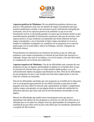 Facultad de educación
Escuela de educación física
Informática Educativa
Página 8
Software escogido
Aspectos positivos de Mindomo: De esta plataforma podemos destacar que
gracias a ella podemos crear uno sin número de mapas conceptuales para que
nosotros pudiéramos estudiar o tan solo para resumir información entregada por
la docente, otro de los aspectos positivos de mindomo es que al ser una
herramienta web no se necesitaba guardar el avance que tuviéramos hecho ya que
automáticamente guardaba la información creada por cada uno de nosotros, otro
aspecto positivo es que mindomo nos planteaba una forma diferente de hacer
mapas conceptuales y así no haciendo el típico mapa conceptual en el cual se
basaba en cuadrados rectángulos etc, mindomo era un programa en el cual uno
podía jugar con la creatividad y ubicar las burbujas, círculos, triángulos de
diferentes formas.
Personalmente mi experiencia con mindomo fue buena ya que no sabía que
podíamos crear mapas conceptuales en internet de una forma más interactiva y
ordenada. Ocupe esta web en un trabajo y me sirvió mucho y fue más fácil asarlo
en comparación con la forma mas tradicional
Aspectos negativos de Mindomo: Una de las dificultades más comunes de este
programa era que en algunas oportunidades la página no se lograba abrir ya que
la conexión de internet tiene que ser relativamente rápida porque si no es lo
suficientemente rápida esta página sencillamente no abre. Otra de las dificultades
de este programa era que si uno trazaba una línea hacia algún punto se movían
todas las ventanas ya realizadas.
Otra de las dificultades mostradas por este programa en el ámbito de la educación
este es un programa para personas de una edad avanzada ya que para un niño
pequeño sería muy difícil el tema de estar registrándose en inglés o simplemente
realizar mapas conceptuales en una página donde no estaba tan establecido los
diferentes opciones que tiene cada uno de las herramientas encontradas en esta
página.
Otra de las dificultades que podría tener este programa seria que para un
aprendizaje más óptimo de este programa se necesita a lo más dos niños por pc y
sabiendo que no en todos los colegios tiene las oportunidades de entregarnos esa
cantidad de pc por niños sería un poco más difícil que los estudiantes aprendieran
a ocuparlo de fácil manera.
 