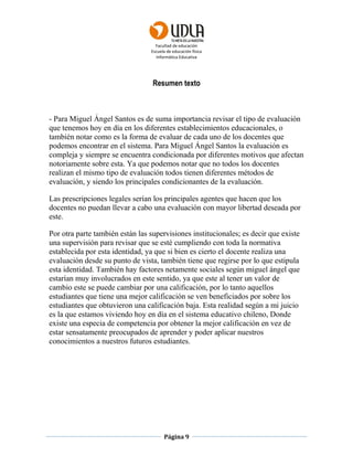 Facultad de educación
Escuela de educación física
Informática Educativa
Página 9
Resumen texto
- Para Miguel Ángel Santos es de suma importancia revisar el tipo de evaluación
que tenemos hoy en día en los diferentes establecimientos educacionales, o
también notar como es la forma de evaluar de cada uno de los docentes que
podemos encontrar en el sistema. Para Miguel Ángel Santos la evaluación es
compleja y siempre se encuentra condicionada por diferentes motivos que afectan
notoriamente sobre esta. Ya que podemos notar que no todos los docentes
realizan el mismo tipo de evaluación todos tienen diferentes métodos de
evaluación, y siendo los principales condicionantes de la evaluación.
Las prescripciones legales serían los principales agentes que hacen que los
docentes no puedan llevar a cabo una evaluación con mayor libertad deseada por
este.
Por otra parte también están las supervisiones institucionales; es decir que existe
una supervisión para revisar que se esté cumpliendo con toda la normativa
establecida por esta identidad, ya que si bien es cierto el docente realiza una
evaluación desde su punto de vista, también tiene que regirse por lo que estipula
esta identidad. También hay factores netamente sociales según miguel ángel que
estarían muy involucrados en este sentido, ya que este al tener un valor de
cambio este se puede cambiar por una calificación, por lo tanto aquellos
estudiantes que tiene una mejor calificación se ven beneficiados por sobre los
estudiantes que obtuvieron una calificación baja. Esta realidad según a mi juicio
es la que estamos viviendo hoy en día en el sistema educativo chileno, Donde
existe una especia de competencia por obtener la mejor calificación en vez de
estar sensatamente preocupados de aprender y poder aplicar nuestros
conocimientos a nuestros futuros estudiantes.
 