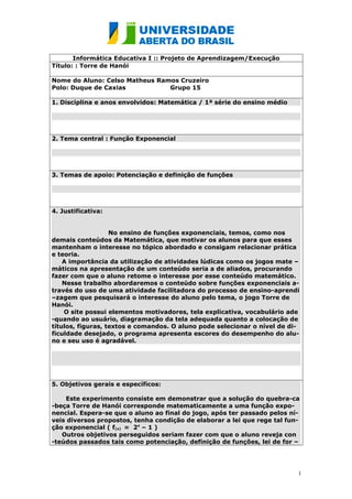 Informática Educativa I :: Projeto de Aprendizagem/Execução
Título: : Torre de Hanói

Nome do Aluno: Celso Matheus Ramos Cruzeiro
Polo: Duque de Caxias           Grupo 15

1. Disciplina e anos envolvidos: Matemática / 1ª série do ensino médio




2. Tema central : Função Exponencial




3. Temas de apoio: Potenciação e definição de funções




4. Justificativa:


                   No ensino de funções exponenciais, temos, como nos
demais conteúdos da Matemática, que motivar os alunos para que esses
mantenham o interesse no tópico abordado e consigam relacionar prática
e teoria.
    A importância da utilização de atividades lúdicas como os jogos mate –
máticos na apresentação de um conteúdo seria a de aliados, procurando
fazer com que o aluno retome o interesse por esse conteúdo matemático.
    Nesse trabalho abordaremos o conteúdo sobre funções exponenciais a-
través do uso de uma atividade facilitadora do processo de ensino-aprendi
–zagem que pesquisará o interesse do aluno pelo tema, o jogo Torre de
Hanói.
    O site possui elementos motivadores, tela explicativa, vocabulário ade
-quando ao usuário, diagramação da tela adequada quanto a colocação de
títulos, figuras, textos e comandos. O aluno pode selecionar o nível de di-
ficuldade desejado, o programa apresenta escores do desempenho do alu-
no e seu uso é agradável.




5. Objetivos gerais e específicos:

    Este experimento consiste em demonstrar que a solução do quebra-ca
-beça Torre de Hanói corresponde matematicamente a uma função expo-
nencial. Espera-se que o aluno ao final do jogo, após ter passado pelos ní-
veis diversos propostos, tenha condição de elaborar a lei que rege tal fun-
ção exponencial ( f(x) = 2x – 1 )
   Outros objetivos perseguidos seriam fazer com que o aluno reveja con
-teúdos passados tais como potenciação, definição de funções, lei de for –




                                                                          1
 