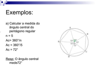 Exemplos: a) Calcular a medida do ângulo central do pentágono regular n = 5 Ac= 360°/n Ac = 360°/5 Ac = 72° Resp:  O ângulo central mede72° 